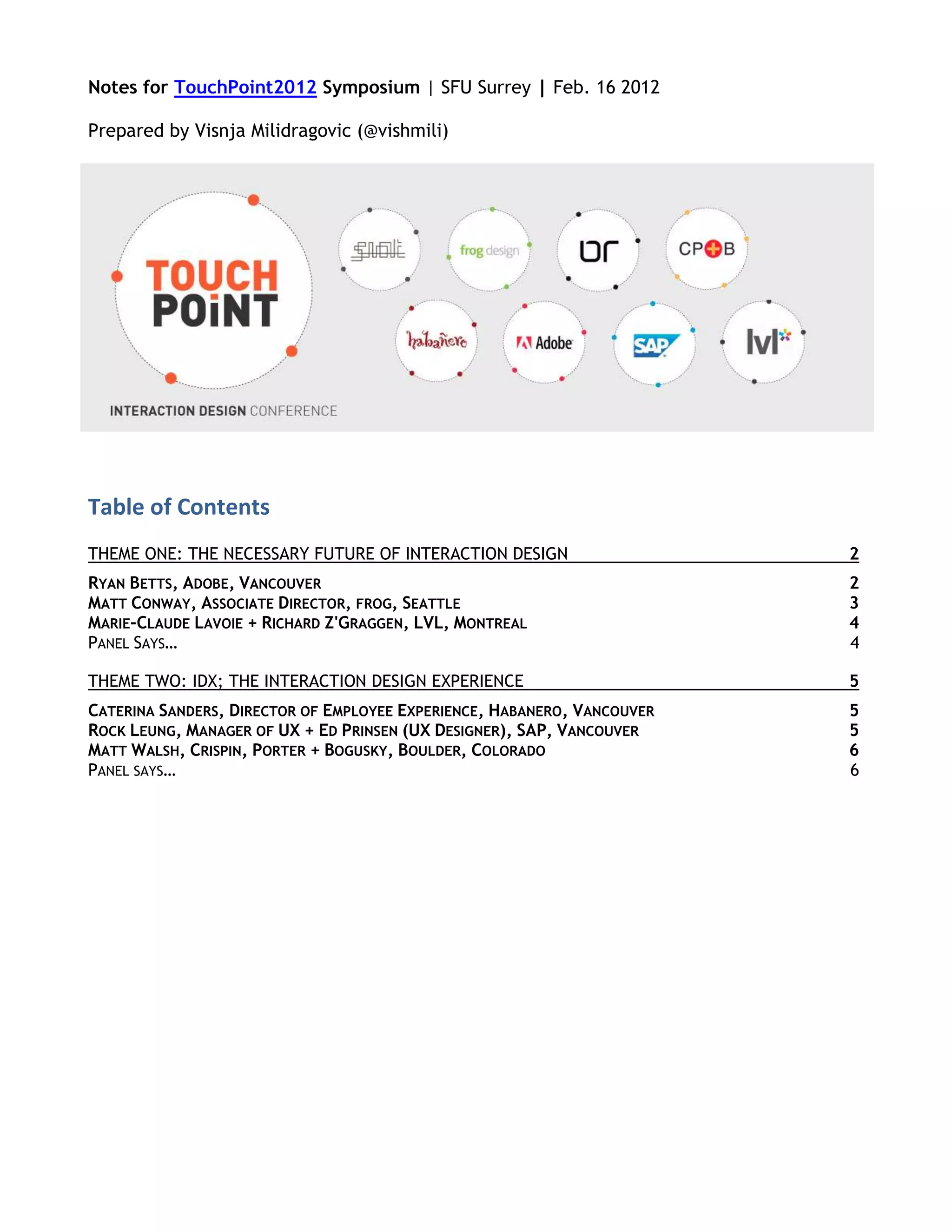 Notes for TouchPoint2012 Symposium | SFU Surrey | Feb. 16 2012

Prepared by Visnja Milidragovic (@vishmili)




Table of Contents
THEME ONE: THE NECESSARY FUTURE OF INTERACTION DESIGN                    2
RYAN BETTS, ADOBE, VANCOUVER                                             2
MATT CONWAY, ASSOCIATE DIRECTOR, FROG, SEATTLE                           3
MARIE-CLAUDE LAVOIE + RICHARD Z'GRAGGEN, LVL, MONTREAL                   4
PANEL SAYS…                                                              4

THEME TWO: IDX; THE INTERACTION DESIGN EXPERIENCE                        5
CATERINA SANDERS, DIRECTOR OF EMPLOYEE EXPERIENCE, HABANERO, VANCOUVER   5
ROCK LEUNG, MANAGER OF UX + ED PRINSEN (UX DESIGNER), SAP, VANCOUVER     5
MATT WALSH, CRISPIN, PORTER + BOGUSKY, BOULDER, COLORADO                 6
PANEL SAYS…                                                              6
 