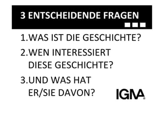 3	
  ENTSCHEIDENDE	
  FRAGEN	
  

1. WAS	
  IST	
  DIE	
  GESCHICHTE?	
  
2. WEN	
  INTERESSIERT	
  	
  	
  	
  
  DIESE	
  GESCHICHTE?	
  
3. UND	
  WAS	
  HAT	
  	
  	
  	
  	
  	
  	
  	
  	
  	
  	
  	
  	
  	
  	
  	
  	
  
  ER/SIE	
  DAVON?	
  
 