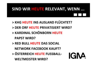SIND	
  WIR	
  HEUTE	
  RELEVANT,	
  WENN	
  ...	
  

>	
  KHG	
  HEUTE	
  INS	
  AUSLAND	
  FLÜCHTET?	
  
>	
  DER	
  ORF	
  HEUTE	
  PRIVATISIERT	
  WIRD?	
  
>	
  KARDINAL	
  SCHÖNBORN	
  HEUTE	
  
	
  	
  	
  PAPST	
  WIRD?	
  
>	
  RED	
  BULL	
  HEUTE	
  DAS	
  SOCIAL	
  	
  	
  
	
  	
  	
  NETWORK	
  FACEBOOK	
  KAUFT?	
  	
  
>	
  ÖSTERREICH	
  HEUTE	
  FUSSBALL-­‐	
  
	
  	
  	
  WELTMEISTER	
  WIRD?	
  
 