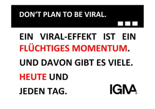 DON‘T	
  PLAN	
  TO	
  BE	
  VIRAL.	
  

EIN	
   VIRAL-­‐EFFEKT	
   IST	
   EIN	
  
FLÜCHTIGES	
  MOMENTUM.	
  
UND	
  DAVON	
  GIBT	
  ES	
  VIELE.	
  
HEUTE	
  UND	
  
JEDEN	
  TAG.	
  
 
