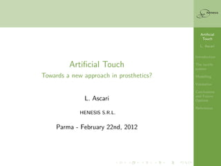 Artiﬁcial
                                                              Touch

                                                            L. Ascari
                 Artiﬁcial Touch
                                                          Introduction
       Towards a new approach in prosthetics?             The tactile
                                                          system

                                                          Modelling

                       L. Ascari                          Validation

                                                          Conclusions
                                                          and Future
                     HENESIS S.R.L.                       Options

                                                          References
             Parma - February 22nd, 2012
                           —
All the activity described in the presentation has been
              carried on while post-doc at
         Scuola Superiore Sant’Anna, Pisa (I)
 