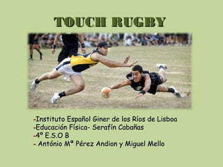 TOUCH RUGBYTOUCH RUGBY
--Instituto Español Giner de los Ríos de LisboaInstituto Español Giner de los Ríos de Lisboa
--Educación Física- Serafín CabañasEducación Física- Serafín Cabañas
--4º E.S.O B4º E.S.O B
-- António Mª Pérez Andion y Miguel MelloAntónio Mª Pérez Andion y Miguel Mello
 