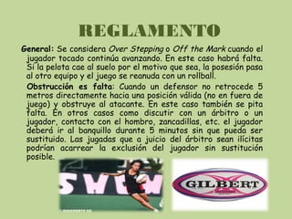 REGLAMENTO
General: Se considera Over Stepping o Off the Mark cuando el
jugador tocado continúa avanzando. En este caso habrá falta.
Si la pelota cae al suelo por el motivo que sea, la posesión pasa
al otro equipo y el juego se reanuda con un rollball.
Obstrucción es falta: Cuando un defensor no retrocede 5
metros directamente hacia una posición válida (no en fuera de
juego) y obstruye al atacante. En este caso también se pita
falta. En otros casos como discutir con un árbitro o un
jugador, contacto con el hombro, zancadillas, etc. el jugador
deberá ir al banquillo durante 5 minutos sin que pueda ser
sustituido. Las jugadas que a juicio del árbitro sean ilícitas
podrían acarrear la exclusión del jugador sin sustitución
posible.
 