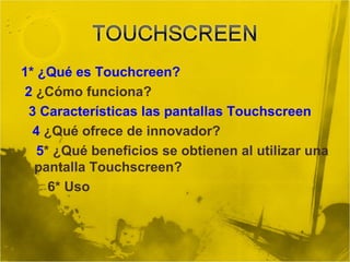 1* ¿Qué es Touchcreen?
2 ¿Cómo funciona?
3 Características las pantallas Touchscreen
4 ¿Qué ofrece de innovador?
5* ¿Qué beneficios se obtienen al utilizar una
pantalla Touchscreen?
6* Uso
 