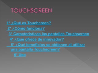 1* ¿Qué es Touchcreen?
2* ¿Cómo funciona?
3* Características las pantallas Touchscreen
4* ¿Qué ofrece de innovador?
5* ¿Qué beneficios se obtienen al utilizar
una pantalla Touchscreen?
6* Uso
 