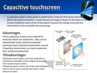 Capacitive touchscreen
• A capacitive touch screen panel is coated with a material that stores electrical charges.
When the panel is touched, a small amount of charge is drawn to the point of contact.
Circuits located at each corner of the panel measure the charge and send the
information to the controller for processing.
Advantages
•Since capacitive screens only respond to
materials which are conductive , they can be
cleaned with cloths without accidental
command input. Resistive touchscreen cannot.
•Capacitive touchscreen are more responsive
than resistive touchscreen.
•Disadvantages
•Capacitive touch screens are more expensive to
manufacture and offer a lesser degree of accuracy
than resistive touch screens.
•Capacitive touch screens cannot be used with gloves,
and can fail to sense correctly with even a small
amount of water.
 