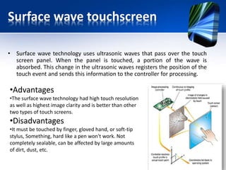 Surface wave touchscreen
• Surface wave technology uses ultrasonic waves that pass over the touch
screen panel. When the panel is touched, a portion of the wave is
absorbed. This change in the ultrasonic waves registers the position of the
touch event and sends this information to the controller for processing.
•Advantages
•The surface wave technology had high touch resolution
as well as highest image clarity and is better than other
two types of touch screens.
•Disadvantages
•It must be touched by finger, gloved hand, or soft-tip
stylus, Something, hard like a pen won't work. Not
completely sealable, can be affected by large amounts
of dirt, dust, etc.
 