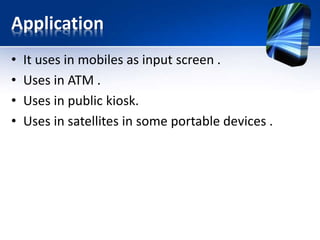 Application
• It uses in mobiles as input screen .
• Uses in ATM .
• Uses in public kiosk.
• Uses in satellites in some portable devices .
 