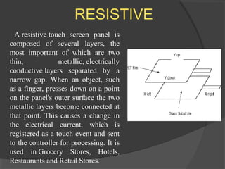 RESISTIVE
A resistive touch screen panel is
composed of several layers, the
most important of which are two
thin, metallic, electrically
conductive layers separated by a
narrow gap. When an object, such
as a finger, presses down on a point
on the panel's outer surface the two
metallic layers become connected at
that point. This causes a change in
the electrical current, which is
registered as a touch event and sent
to the controller for processing. It is
used in Grocery Stores, Hotels,
Restaurants and Retail Stores.
 