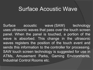 Surface Acoustic Wave
Surface acoustic wave (SAW) technology
uses ultrasonic waves that pass over the touch screen
panel. When the panel is touched, a portion of the
wave is absorbed. This change in the ultrasonic
waves registers the position of the touch event and
sends this information to the controller for processing.
SAW touch screen technology is suggested for use in
ATMs, Amusement Parks, Gaming Environments,
Industrial Control Rooms etc.
 