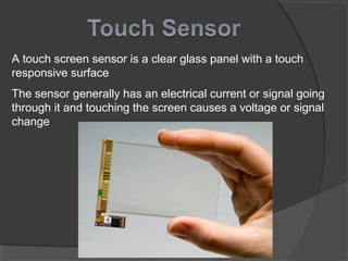 A touch screen sensor is a clear glass panel with a touch
responsive surface
The sensor generally has an electrical current or signal going
through it and touching the screen causes a voltage or signal
change
 