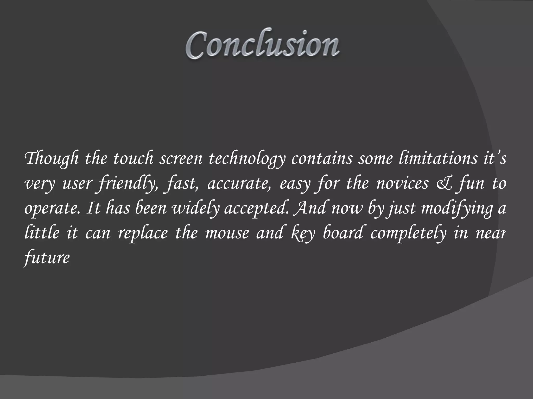 Though the touch screen technology contains some limitations it’s very user friendly, fast, accurate, easy for the novices & fun to operate. It has been widely accepted. And now by just modifying a little it can replace the mouse and key board completely in near future 