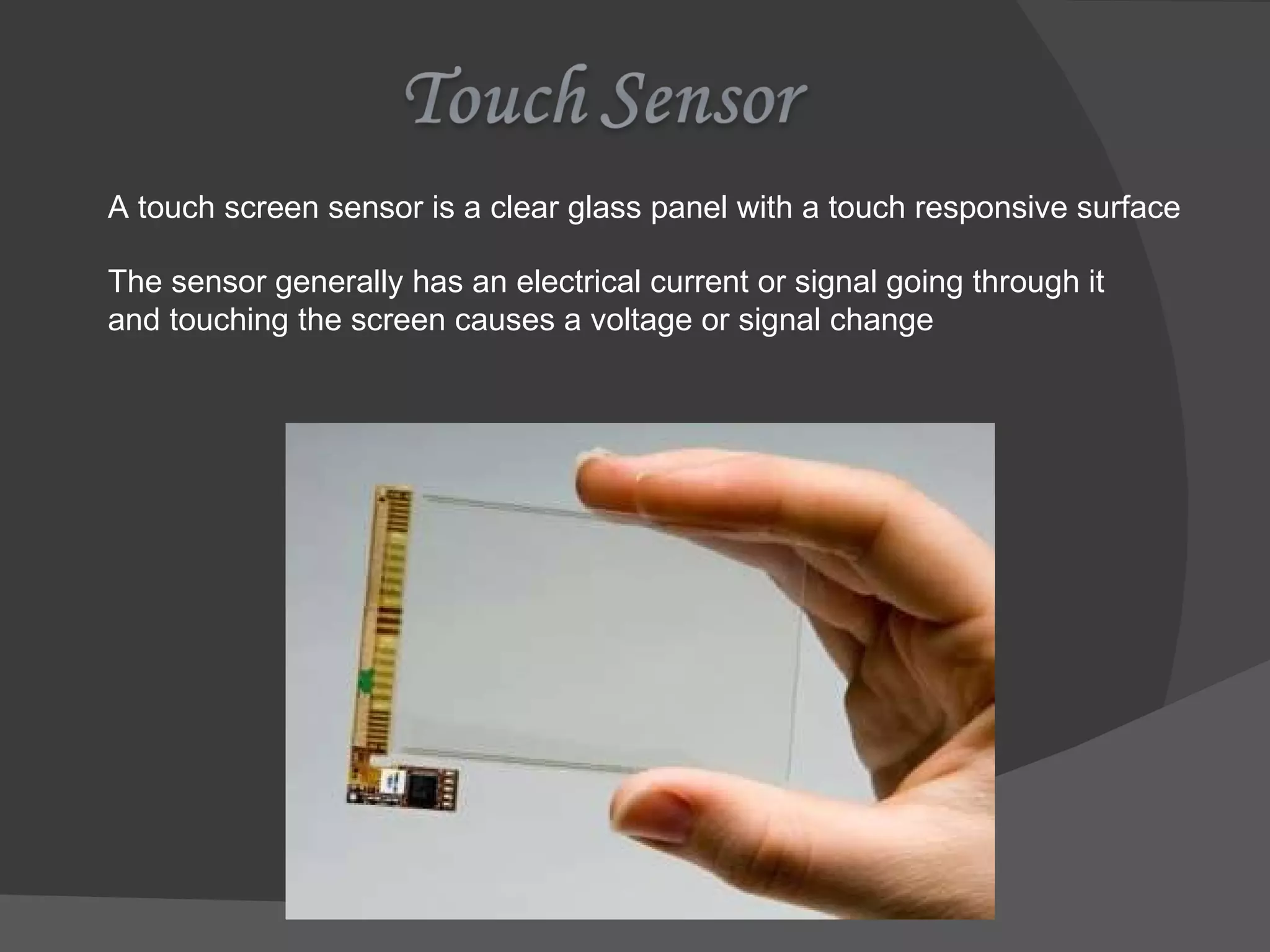 A touch screen sensor is a clear glass panel with a touch responsive surface The sensor generally has an electrical current or signal going through it and touching the screen causes a voltage or signal change 