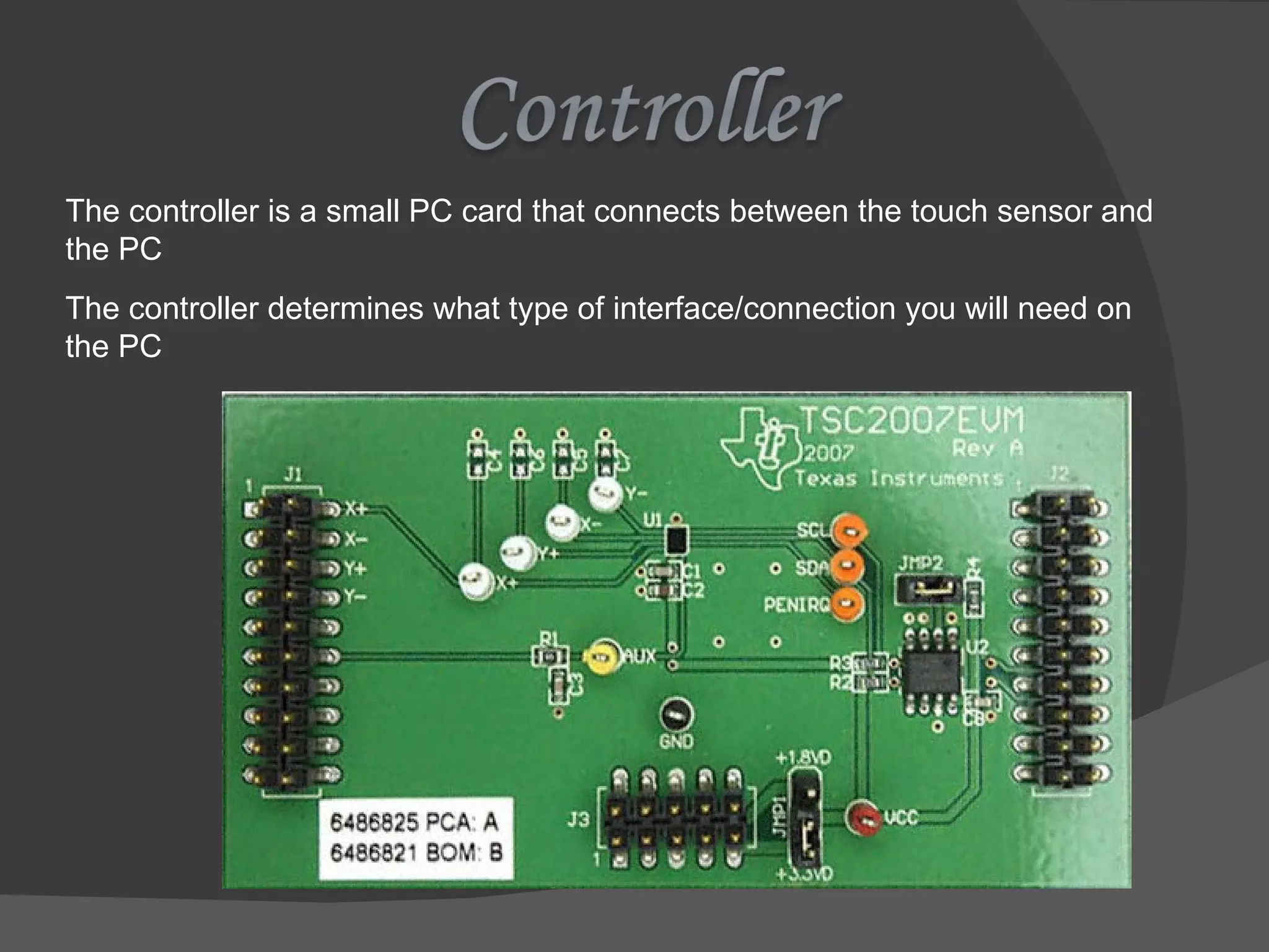 The controller is a small PC card that connects between the touch sensor and the PC The controller determines what type of interface/connection you will need on the PC 