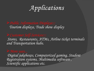 Public Information Displays:::   Tourism displays, Trade show display Customer Self-Services:::    Stores,  Restaurants, ATMs, Airline ticket terminals and Transportation hubs.  More uses...    Digital jukeboxes, Computerized gaming, Student Registration systems, Multimedia software ,  Scientific applications etc. 