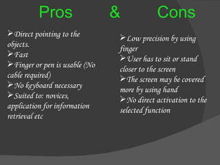 Pros  &  Cons Direct pointing to the  objects. Fast Finger or pen is usable (No cable required) No keyboard necessary Suited to: novices, application for information retrieval etc Low precision by using finger User has to sit or stand closer to the screen The screen may be covered more by using hand No direct activation to the selected function 