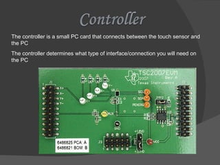 The controller is a small PC card that connects between the touch sensor and the PC The controller determines what type of interface/connection you will need on the PC 