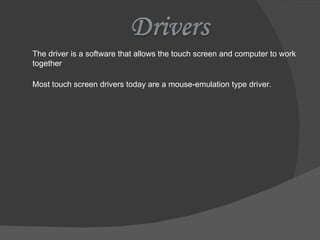 The driver is a software that allows the touch screen and computer to work together Most touch screen drivers today are a mouse-emulation type driver. 