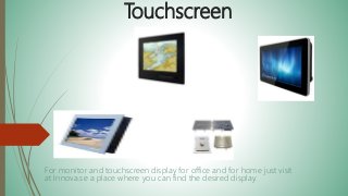 Touchscreen
For monitor and touchscreen display for office and for home just visit
at Innova.se a place where you can find the desired display.
 