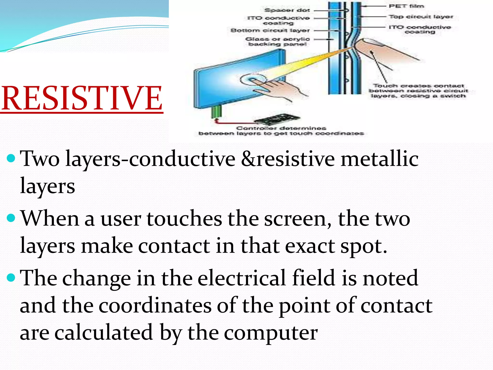 RESISTIVE
 Two layers-conductive &resistive metallic
  layers
 When a user touches the screen, the two
  layers make contact in that exact spot.
 The change in the electrical field is noted
  and the coordinates of the point of contact
  are calculated by the computer
 