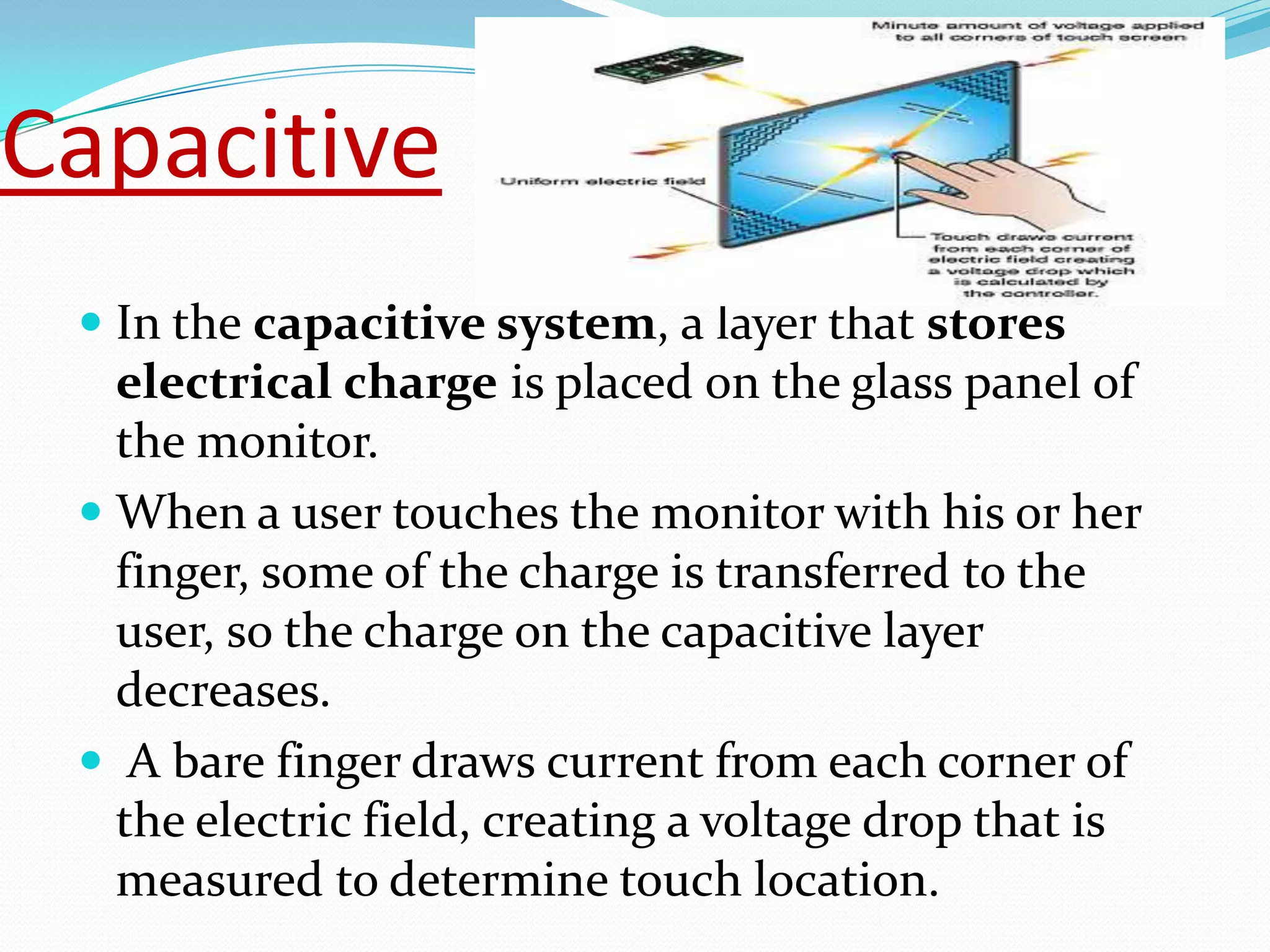 Capacitive
  In the capacitive system, a layer that stores
   electrical charge is placed on the glass panel of
   the monitor.
  When a user touches the monitor with his or her
   finger, some of the charge is transferred to the
   user, so the charge on the capacitive layer
   decreases.
  A bare finger draws current from each corner of
   the electric field, creating a voltage drop that is
   measured to determine touch location.
 