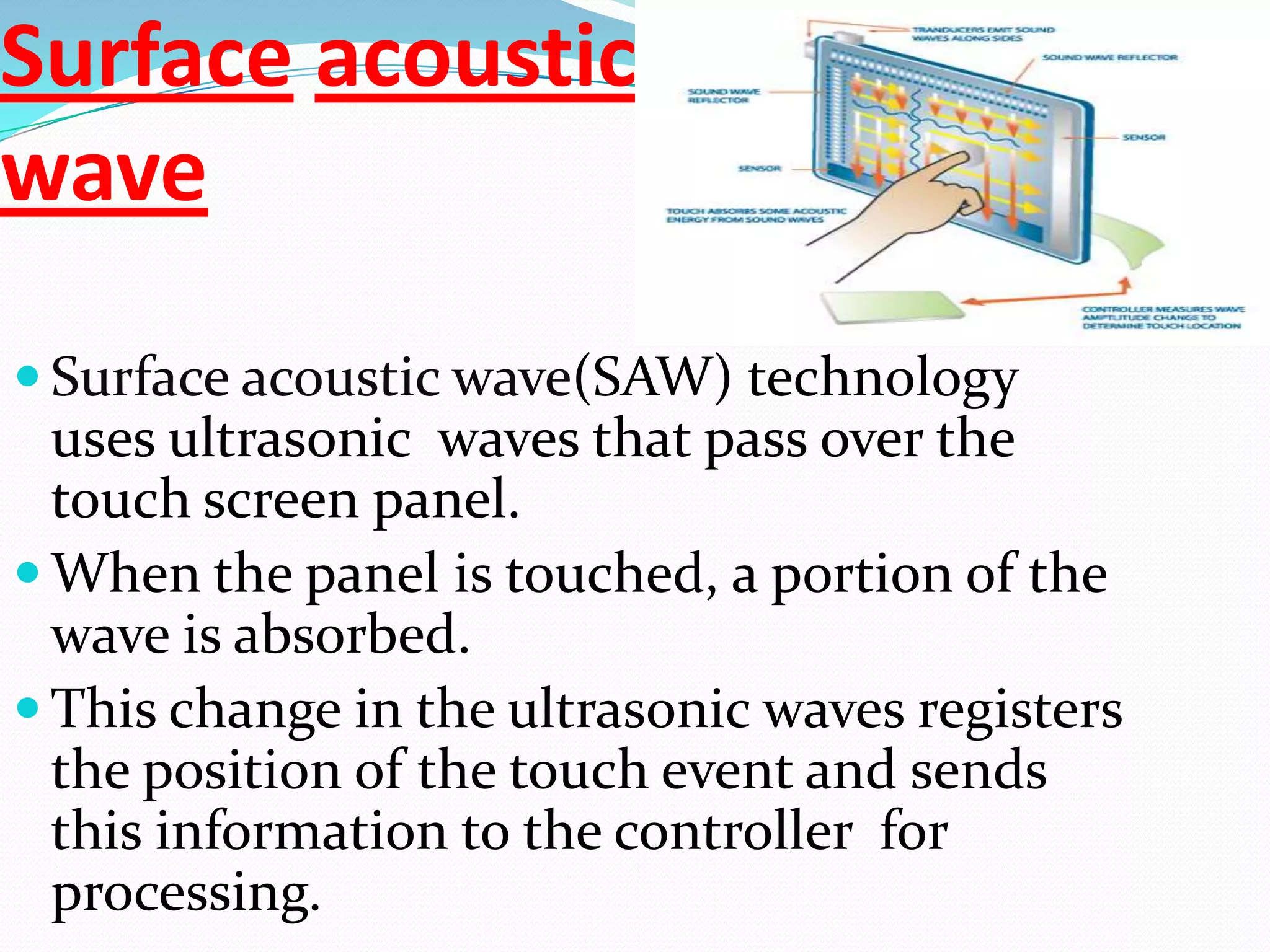 Surface acoustic
wave

 Surface acoustic wave(SAW) technology
  uses ultrasonic waves that pass over the
  touch screen panel.
 When the panel is touched, a portion of the
  wave is absorbed.
 This change in the ultrasonic waves registers
  the position of the touch event and sends
  this information to the controller for
  processing.
 