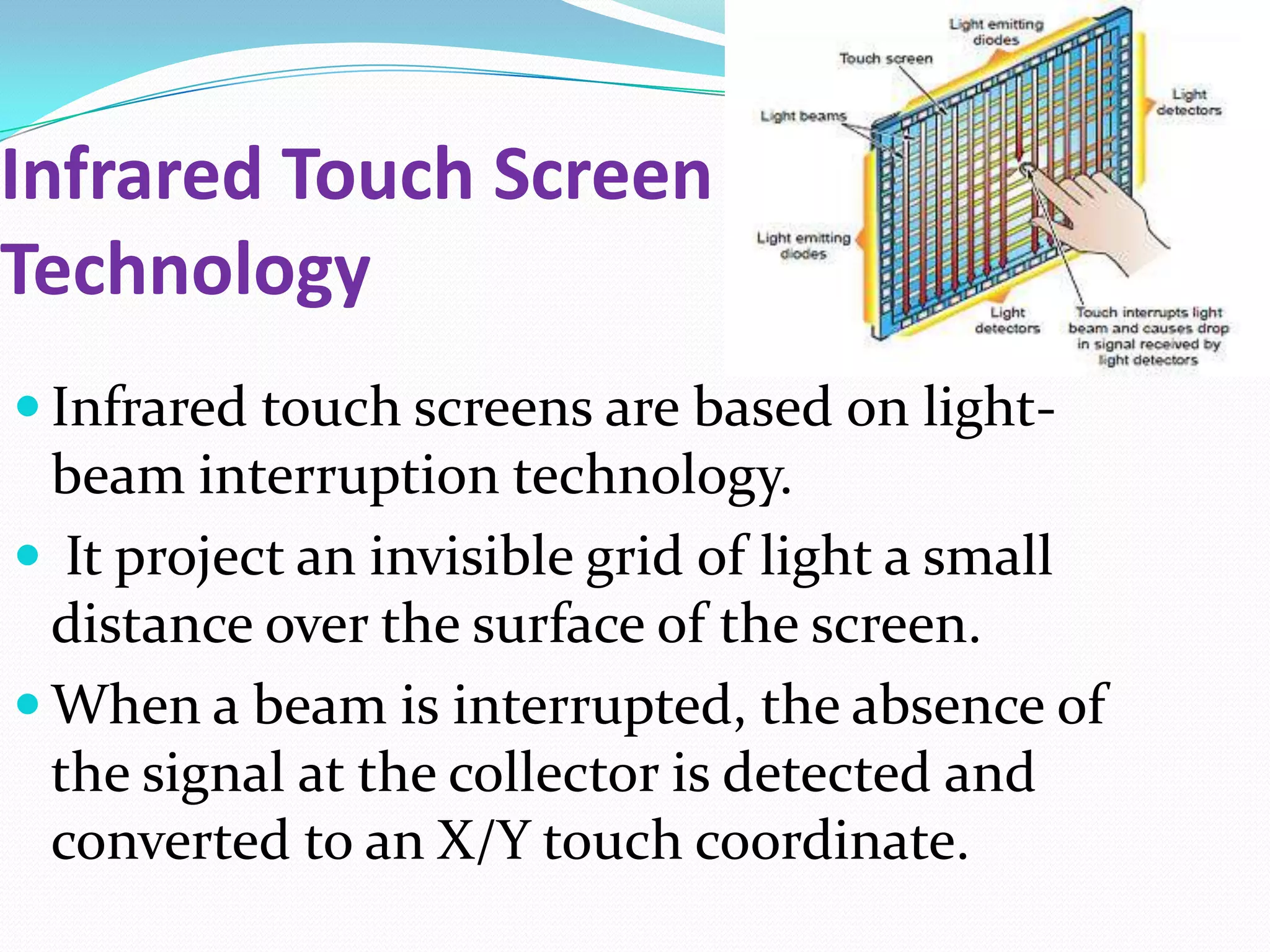 Infrared Touch Screen
Technology
 Infrared touch screens are based on light-
  beam interruption technology.
 It project an invisible grid of light a small
  distance over the surface of the screen.
 When a beam is interrupted, the absence of
  the signal at the collector is detected and
  converted to an X/Y touch coordinate.
 