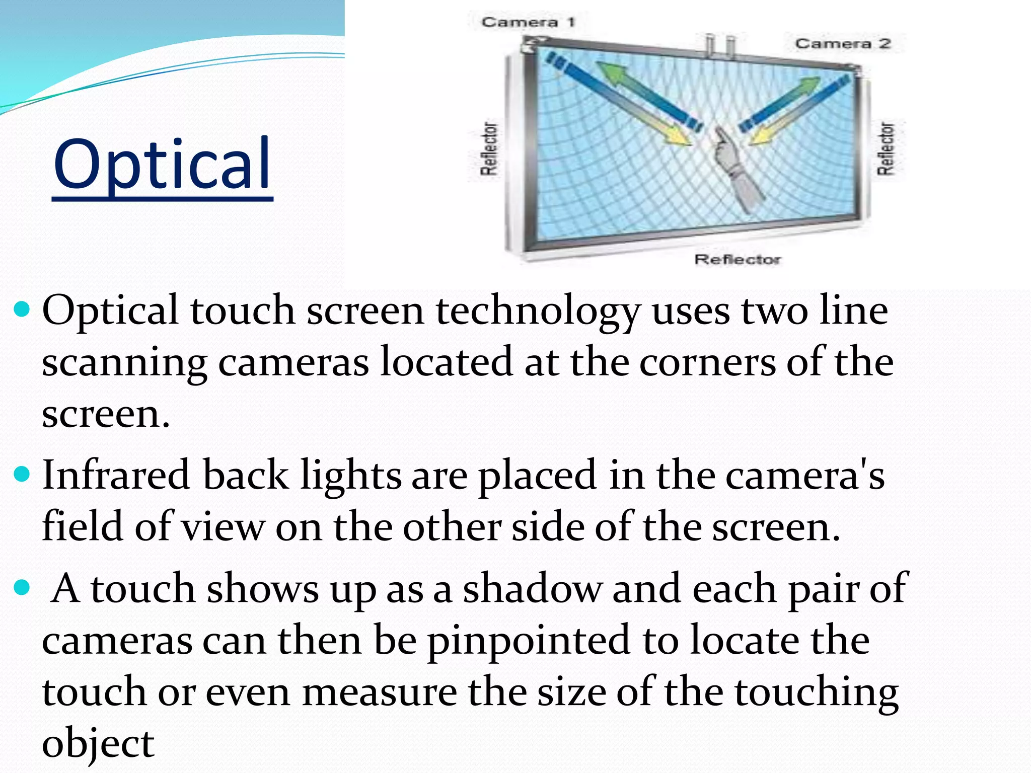 Optical
 Optical touch screen technology uses two line
  scanning cameras located at the corners of the
  screen.
 Infrared back lights are placed in the camera's
  field of view on the other side of the screen.
 A touch shows up as a shadow and each pair of
  cameras can then be pinpointed to locate the
  touch or even measure the size of the touching
  object
 