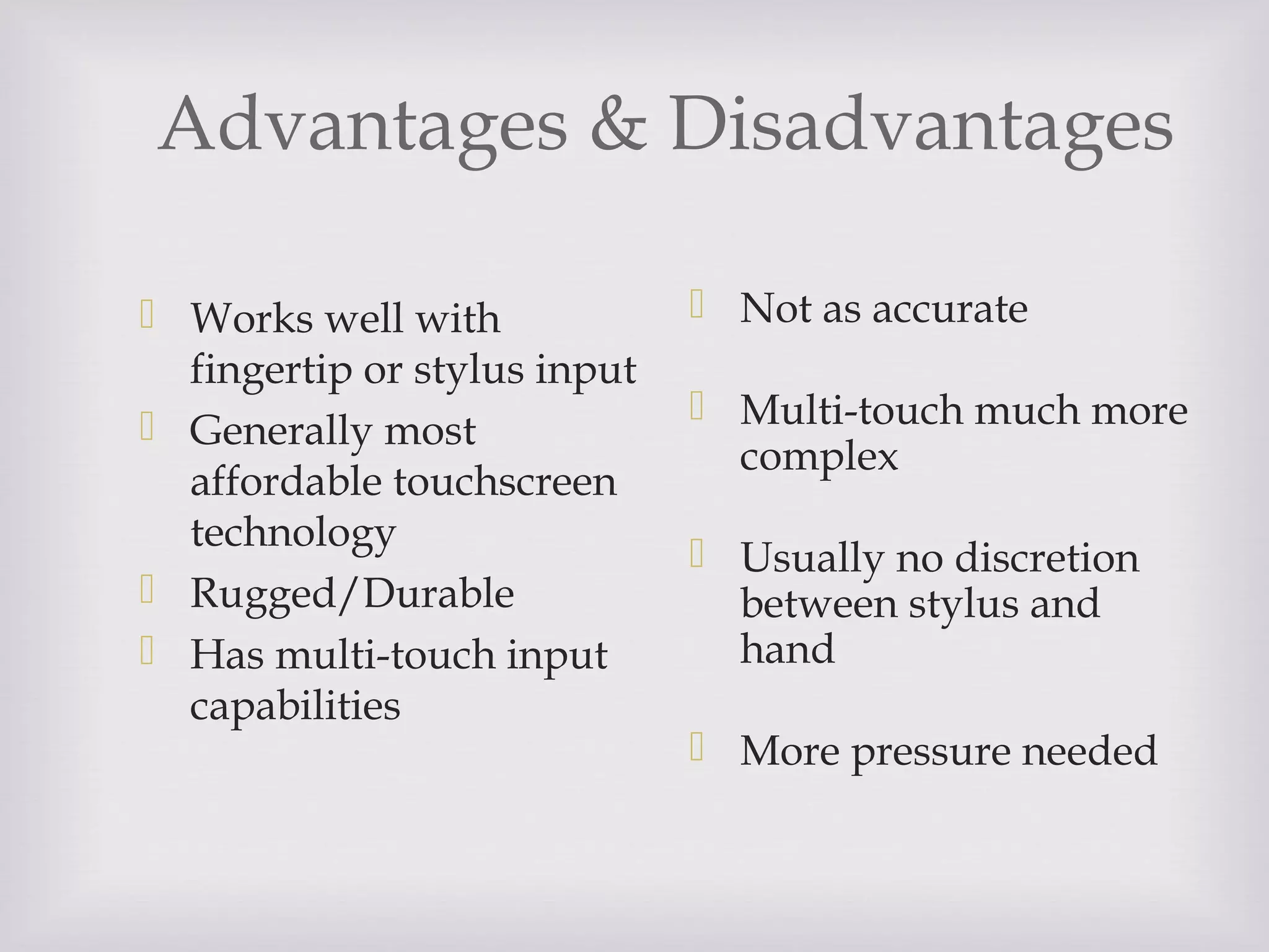 Advantages & Disadvantages
 Works well with
fingertip or stylus input
 Generally most
affordable touchscreen
technology
 Rugged/Durable
 Has multi-touch input
capabilities
 Not as accurate
 Multi-touch much more
complex
 Usually no discretion
between stylus and
hand
 More pressure needed
 