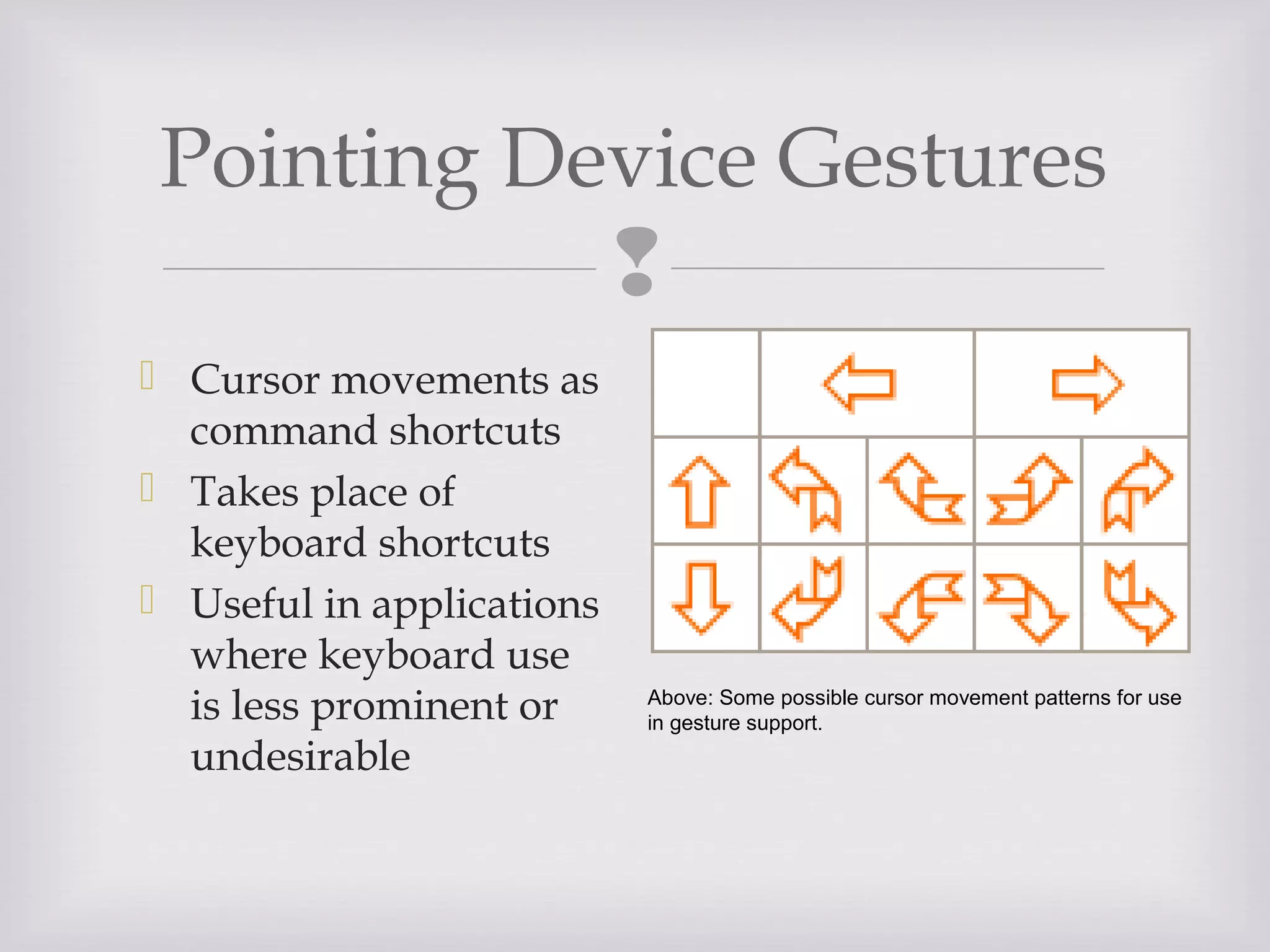 
 Cursor movements as
command shortcuts
 Takes place of
keyboard shortcuts
 Useful in applications
where keyboard use
is less prominent or
undesirable
Pointing Device Gestures
Above: Some possible cursor movement patterns for use
in gesture support.
 
