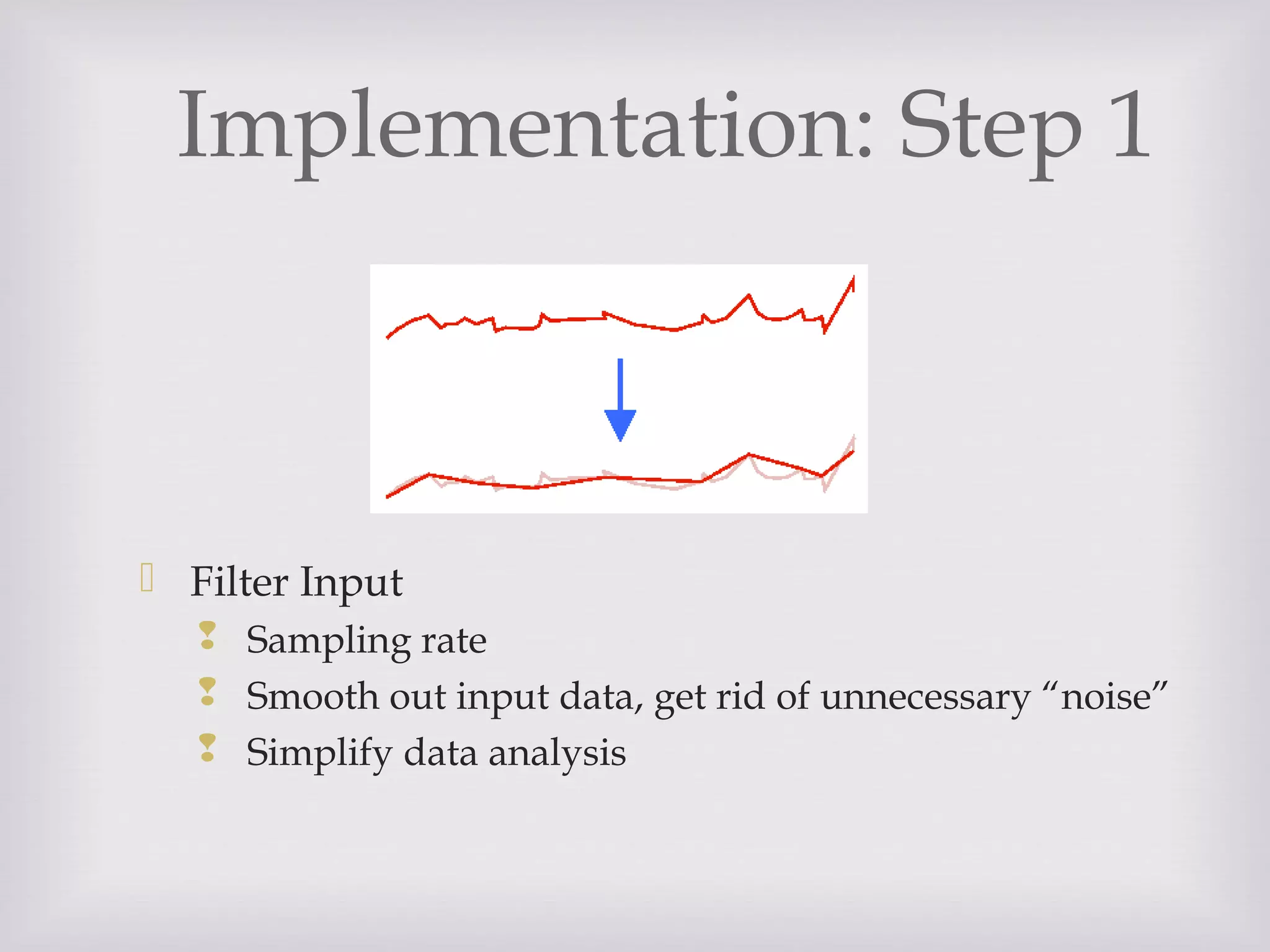 Implementation: Step 1
 Filter Input
 Sampling rate
 Smooth out input data, get rid of unnecessary “noise”
 Simplify data analysis
 