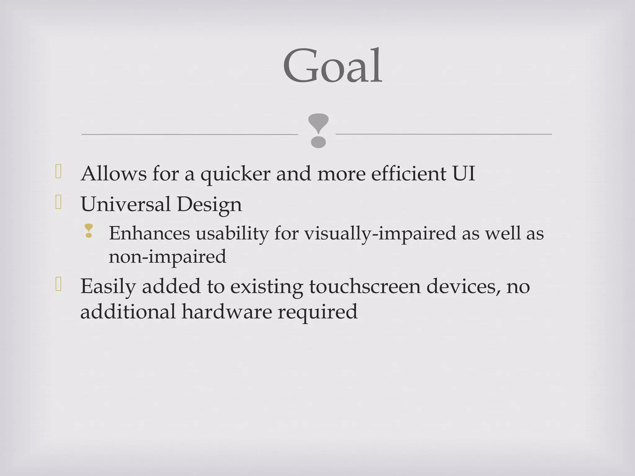 
 Allows for a quicker and more efficient UI
 Universal Design
 Enhances usability for visually-impaired as well as
non-impaired
 Easily added to existing touchscreen devices, no
additional hardware required
Goal
 