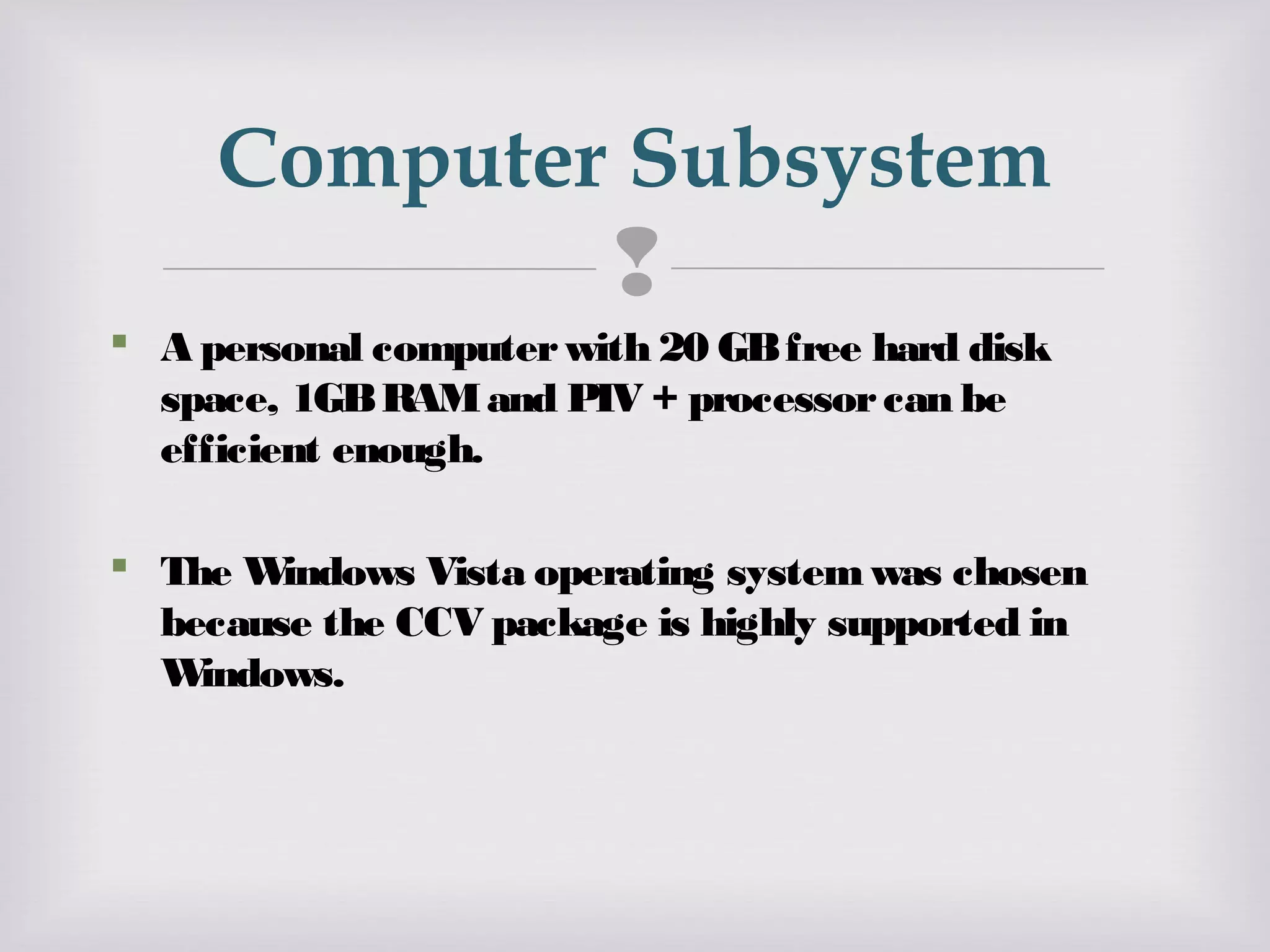 
 A personal computerwith 20 GBfree hard disk
space, 1GBRAMand PIV + processorcan be
efficient enough.
 The Windows Vista operating systemwas chosen
because the CCV package is highly supported in
Windows.
Computer Subsystem
 