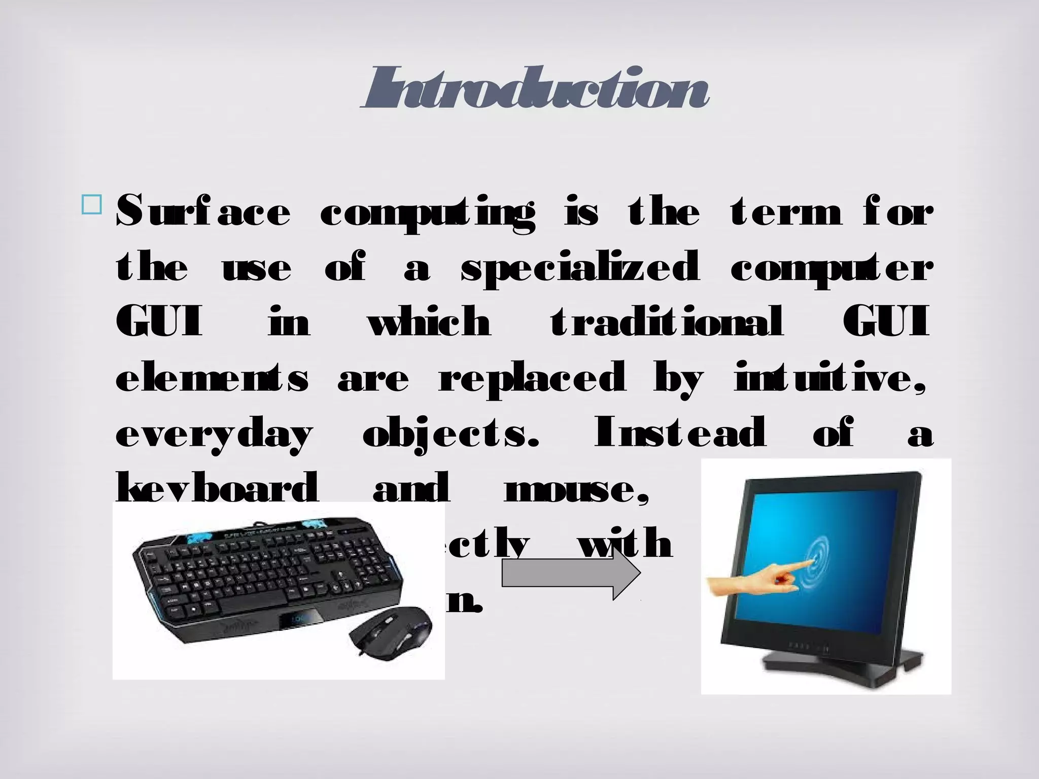 Introduction
 Surface computing is the term for
the use of a specialized computer
GUI in which traditional GUI
elements are replaced by intuitive,
everyday objects. Instead of a
keyboard and mouse, the user
interacts directly with a touch-
sensitive screen.
 