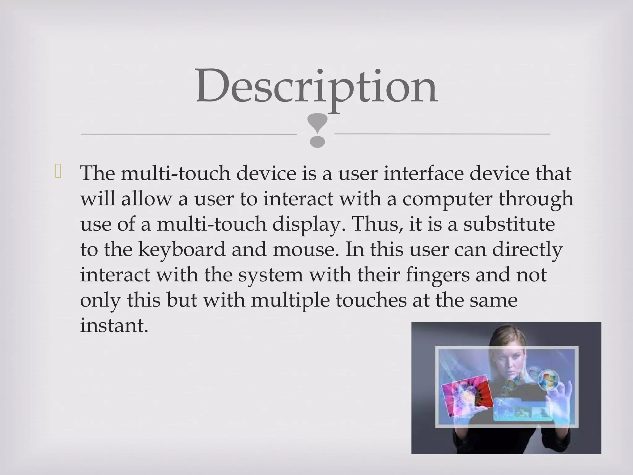 
Description
 The multi-touch device is a user interface device that
will allow a user to interact with a computer through
use of a multi-touch display. Thus, it is a substitute
to the keyboard and mouse. In this user can directly
interact with the system with their fingers and not
only this but with multiple touches at the same
instant.
 