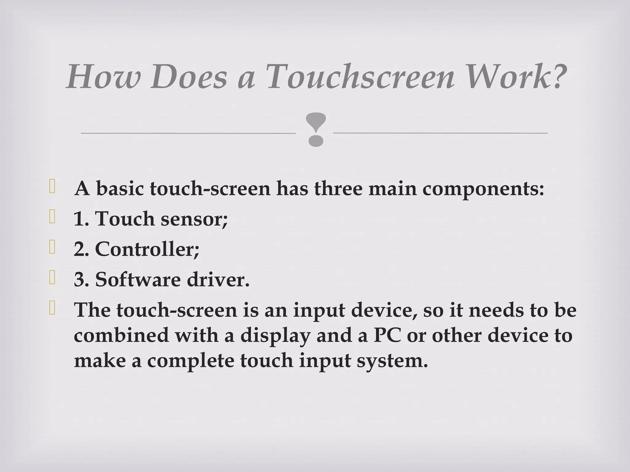 
 A basic touch-screen has three main components:
 1. Touch sensor;
 2. Controller;
 3. Software driver.
 The touch-screen is an input device, so it needs to be
combined with a display and a PC or other device to
make a complete touch input system.
How Does a Touchscreen Work? 
 