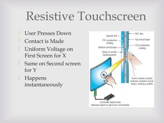 Resistive Touchscreen
 User Presses Down
 Contact is Made
 Uniform Voltage on
First Screen for X
 Same on Second screen
for Y
 Happens
instantaneously
 