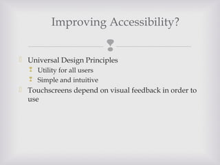 
 Universal Design Principles
 Utility for all users
 Simple and intuitive
 Touchscreens depend on visual feedback in order to
use
Improving Accessibility?
 
