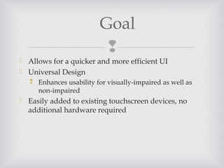 
 Allows for a quicker and more efficient UI
 Universal Design
 Enhances usability for visually-impaired as well as
non-impaired
 Easily added to existing touchscreen devices, no
additional hardware required
Goal
 
