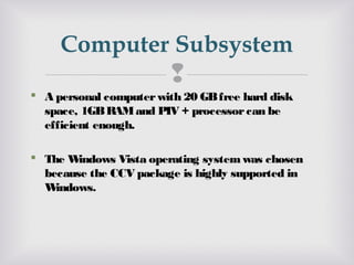 
 A personal computerwith 20 GBfree hard disk
space, 1GBRAMand PIV + processorcan be
efficient enough.
 The Windows Vista operating systemwas chosen
because the CCV package is highly supported in
Windows.
Computer Subsystem
 