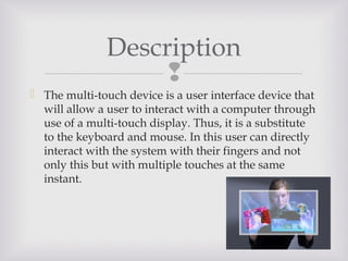 
Description
 The multi-touch device is a user interface device that
will allow a user to interact with a computer through
use of a multi-touch display. Thus, it is a substitute
to the keyboard and mouse. In this user can directly
interact with the system with their fingers and not
only this but with multiple touches at the same
instant.
 