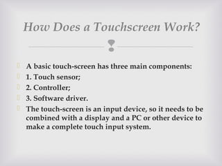 
 A basic touch-screen has three main components:
 1. Touch sensor;
 2. Controller;
 3. Software driver.
 The touch-screen is an input device, so it needs to be
combined with a display and a PC or other device to
make a complete touch input system.
How Does a Touchscreen Work? 
 