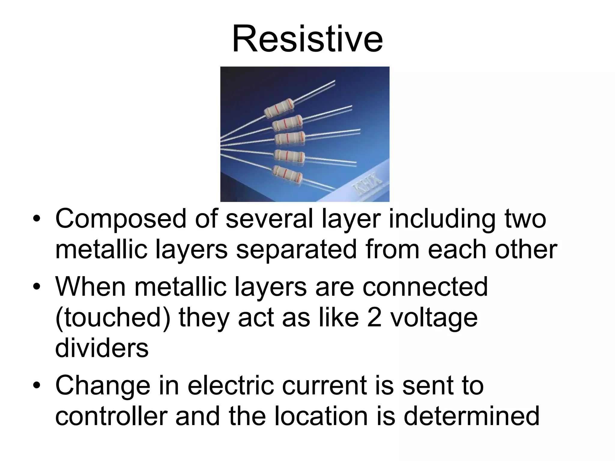 Resistive Composed of several layer including two metallic layers separated from each other When metallic layers are connected (touched) they act as like 2 voltage dividers Change in electric current is sent to controller and the location is determined 