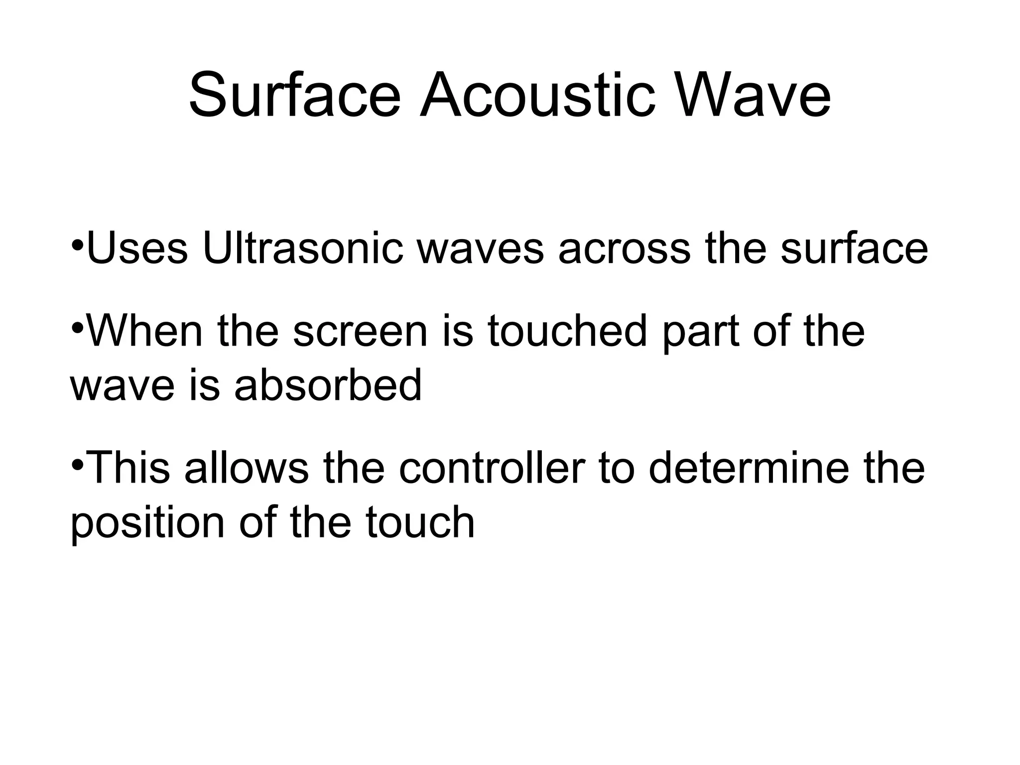 Surface Acoustic Wave Uses Ultrasonic waves across the surface When the screen is touched part of the wave is absorbed This allows the controller to determine the position of the touch  