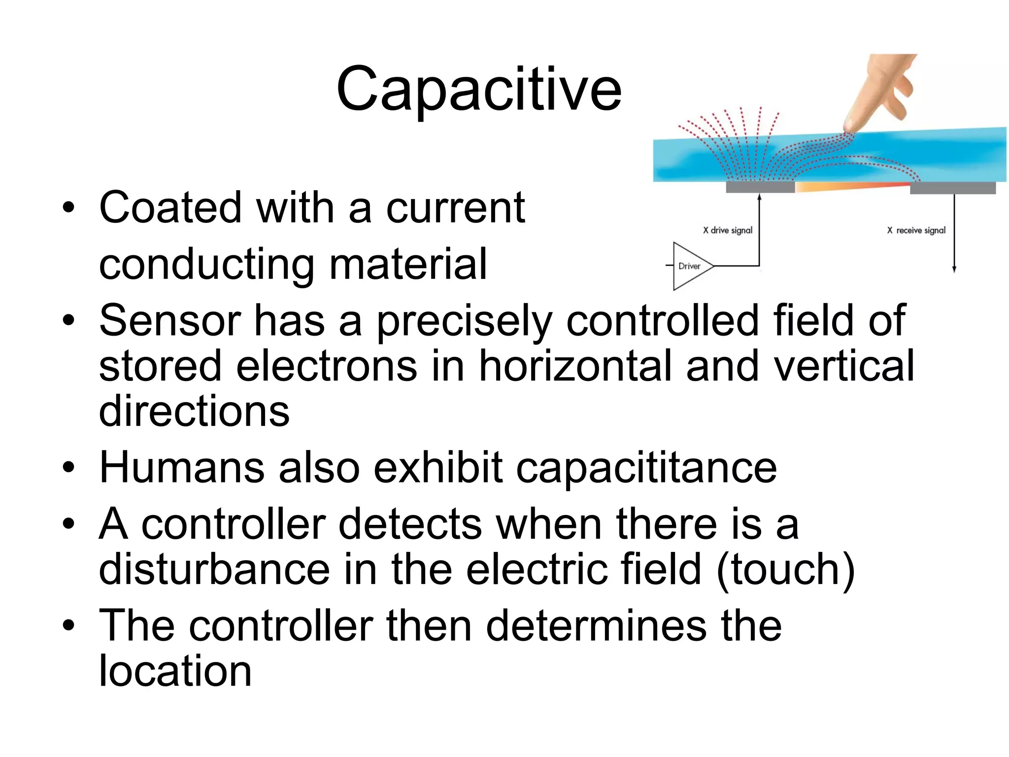 Capacitive Coated with a current  conducting material  Sensor has a precisely controlled field of stored electrons in horizontal and vertical directions Humans also exhibit capacititance A controller detects when there is a disturbance in the electric field (touch) The controller then determines the location 