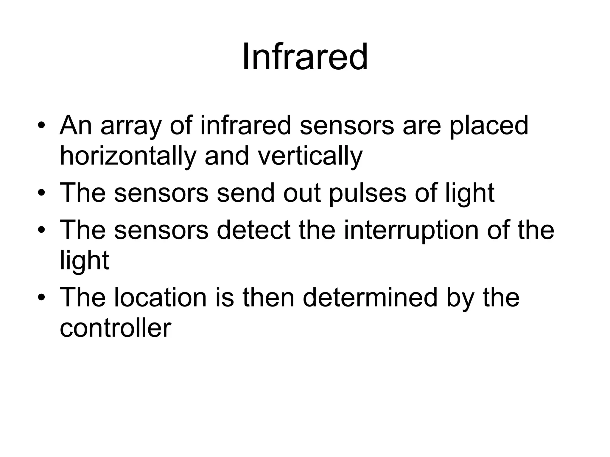 Infrared An array of infrared sensors are placed horizontally and vertically The sensors send out pulses of light The sensors detect the interruption of the light The location is then determined by the controller 