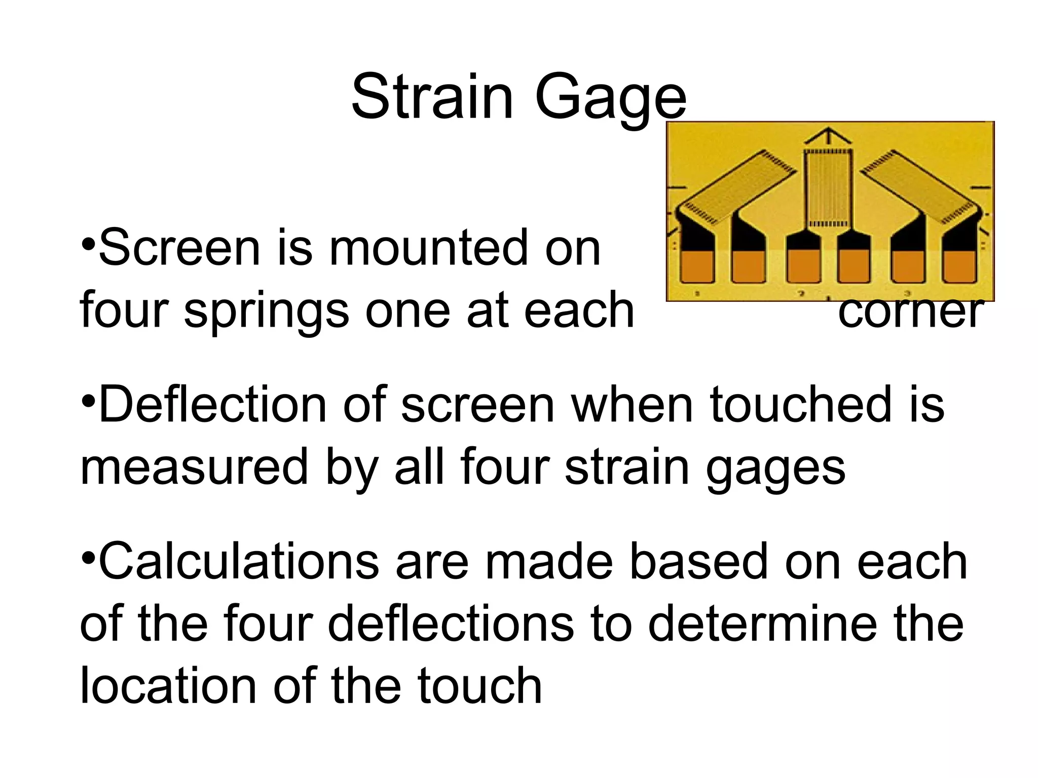 Strain Gage Screen is mounted on  four springs one at each  corner Deflection of screen when touched is measured by all four strain gages Calculations are made based on each of the four deflections to determine the location of the touch 