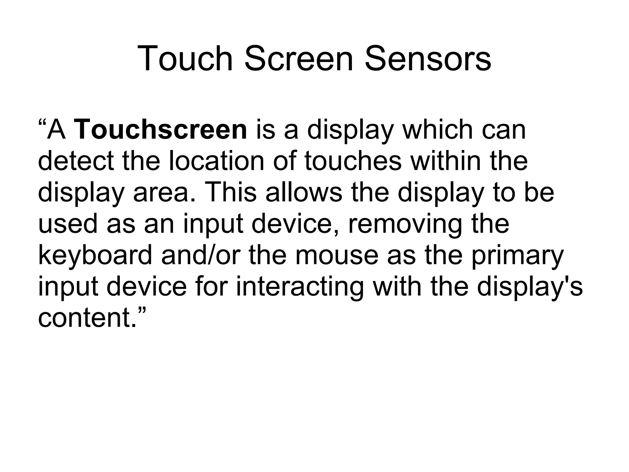 Touch Screen Sensors “ A  Touchscreen  is a display which can detect the location of touches within the display area. This allows the display to be used as an input device, removing the keyboard and/or the mouse as the primary input device for interacting with the display's content.”  