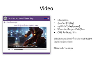Video
• หน้าแสดงวีดีโอ
• ปุ่มเล่นใหม่ (replay)
• หยุดวีดีโอได้(play/pause)
• วีดีโอจะเล่นไปเรื่อยๆขณะที่ไม่มีผู้ใช้งาน
• CMS ตั้งให้Auto วีดีโอ
วีดีโอมีในส่วนของวีดีทัศน์ขั้นตอนการสอบe-Exam
และการแนะนาวิธีการสอบ
วีดีทัศน์รองรับ ไทย-อังกฤษ
 
