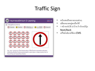 Traffic Sign
• หน้าแสดงป้ายจราจรแบบต่างๆ
• เปลี่ยนหมวดหมู่ของป้ายได้
• 1 หน้ารองรับได้ 20 ป้ าย ถ้าเกินจะมีปุ่ม
Next/Back
• แก้ไขคาอธิบายได้จาก CMS
 